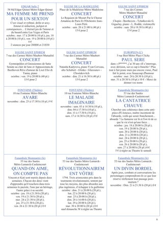 EDGAR Salle 2                           EGLISE DE LA MADELEINE                           EGLISE SAINT EPHREM
 58 bld Edgar Quinet Métro Edgar Quinet          Place de la Madeleine Métro Madeleine                    7 rue des Carmes
                                                                                                       Métro Maubert Mutualité
MA FEMME ME PREND                                           CONCERT
 POUR UN SEXTOY                                   Le Requiem de Mozart Par le Choeur                       CONCERT
                                                  Amadeus de Paris Et l'Orchestre Jean-          Chopin - Beethoven - Tchaïkovski G.
    C'est visuel et rythmé, drôle et sexy.                     Louis Petit.                     Giguelay, piano - L. Rodde, violoncelle
      Amour et séduction, jackpot et               octobre : sam. 20 à 21:00 h (40 pl.)           octobre : sam. 20 à 18:30 h (40 pl.)
conséquences… L'éternel jeu de l'amour et                      15 € pour 2                                    15 € pour 2
     du hasard entre Las Vegas et Paris
octobre : mer. 17 à 20:00 h (10 pl.), jeu. 18
à 20:00 h (10 pl.), ven. 19 à 20:00 h (10 pl.)
                      8€
    2 séances par jour 20H00 et 21H30

        EGLISE SAINT EPHREM                             EGLISE SAINT EPHREM                                EUROPEEN (L')
7 rue des Carmes Métro Maubert Mutualité             7 rue des Carmes Métro Maubert                  5 rue Biot Métro Place Clichy
                                                                Mutualité
             CONCERT                                                                                     PAUL SERE
 Gymnopédies et Gnossiennes de Satie                        CONCERT                             dans « P*****, j’ai 30 ans »Il s’interroge,
Sonate au clair de lune et Appassionata de       Natasha Kadyrova, piano Yvan Cerveau,          avec dérision, sur ce cap à franchir ! Plus
Beethoven Rêve d'amour de Liszt Elio di           alto Schubert - Glinka - Glazounov -        tout à fait jeune mais pas encore vieux, Paul
               Tanna, piano                                   Chostakovitch                       fait le point, avec beaucoup d'humour
   octobre : ven. 19 à 20:00 h (40 pl.)            octobre : dim. 21 à 16:30 h (40 pl.)            octobre : mer. 24 à 20:30 h (10 pl.),
                15 € pour 2                                    15 € pour 2                      mer. 31 à 20:30 h (10 pl.) 10 € - Merci de
                                                                                                              donner vos noms

          FONTAINE (Théâtre)                              FONTAINE (Théâtre)                         Funambule Montmartre (le)
      10 rue Fontaine Métro Blanche                   10 rue Fontaine Métro Blanche                       53 rue des Saules
                                                                                                     Métro Lamarck-Caulaincourt
               AVARE                                     LE MALADE
 novembre : dim. 25 à 17:30 h (10 pl.) 9 €
                                                         IMAGINAIRE                                 LA CANTATRICE
                                                  novembre : sam. 03 à 14:30 h (10 pl.),               CHAUVE
                                                        dim. 04 à 17:30 h (10 pl.),            Chercher une cohérence dans cette anti-
                                                        dim. 11 à 17:30 h (10 pl.),             pièce d'E.Ionesco, maître incontesté de
                                                      sam. 17 à 14:30 h (10 pl.) 9 €           l'absurde, voilà qui serait franchement...
                                                                                              absurde ! La fantaisie est là et l'on rit de ce
                                                                                                    que la vie n'est qu'une farce…
                                                                                                  octobre : jeu. 18 à 20:00 h (20 pl.),
                                                                                                      ven. 19 à 20:00 h (20 pl.),
                                                                                                      sam. 20 à 20:00 h (20 pl.),
                                                                                                       dim. 21 à 20:00 h (20 pl.),
                                                                                                      mer. 24 à 20:00 h (20 pl.),
                                                                                                       jeu. 25 à 20:00 h (20 pl.),
                                                                                                      ven. 26 à 20:00 h (20 pl.),
                                                                                                     sam. 27 à 20:00 h (20 pl.) 0 €
                                                                                                   5 € à régler au Theatre le samedi

       Funambule Montmartre (le)                       Funambule Montmartre (le)                     Funambule Montmartre (le)
            53 rue des Saules                       53 rue des Saules Métro Lamarck-              53 rue des Saules Métro Lamarck-
       Métro Lamarck-Caulaincourt                              Caulaincourt                                  Caulaincourt
     QUAND ON AIME,                              RÉVOLUTIONNAIREM                                 UN DIVIN BORDEL
                                                                                                Après jeux, combats et conversations les
      ON COMPTE PAS                                  ENT VÔTRE                                 personnages comprendront-ils ce que leur
  Vincent et Kati sont mariés depuis deux            1794. Trois aristocrates pris dans la       réserve réellement leur passage post-
     semaines. Chacun des deux vient               tourmente révolutionnaire, tentent par                      mortem ?
   d'apprendre qu'il touchera dans trois          tous les moyens, des plus absurdes aux       novembre : Dim. 21 à 21:30 h (20 pl.) 0 €
 semaines le pactole, l'une par un héritage,     plus ingénieux, d’échapper à la guillotine
         l'autre grâce à sa société.                 octobre : dim. 21 à 20:00 h (20 pl.),
    octobre : jeu. 18 à 21:30 h (20 pl.),                  lun. 22 à 20:00 h (20 pl.),
        ven. 19 à 21:30 h (20 pl.),                       mar. 23 à 20:00 h (20 pl.),
        mer. 24 à 21:30 h (20 pl.),                       dim. 28 à 16:00 h (20 pl.),
         jeu. 25 à 21:30 h (20 pl.),                       lun. 29 à 20:00 h (20 pl.),
       ven. 26 à 21:30 h (20 pl.) 0 €                   mar. 30 à 20:00 h (20 pl.) 0 €
                                                    sauf dimanche 5€ à régler au Theatre


                                                                                                                                            6
 