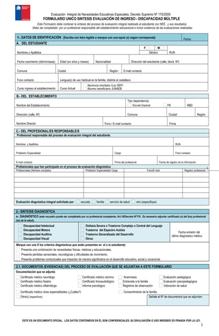 1
Evaluación Integral de Necesidades Educativas Especiales. Decreto Supremo Nº 170/2009
FORMULARIO UNICO SINTESIS EVALUACIÓN DE INGRESO - DISCAPACIDAD MÚLTIPLE
Este Formulario debe contener la síntesis del proceso de evaluación integral realizada al estudiante con NEE, y sus resultados.
Debe ser completado por un profesional responsable del establecimiento educacional e incluir evidencia de las evaluaciones realizadas.
1-. DATOS DE IDENTIFICACIÓN (Escriba con letra legible o marque con una equis (x) según corresponda)
     
Fecha
A. DEL ESTUDIANTE
      F M      
Nombres y Apellidos Género RUN
                       
Fecha nacimiento (dd/mm/aaaa) Edad (en años y meses) Nacionalidad Dirección del estudiante (calle, block, Nº)
                       
Comuna Ciudad Región E-mail contacto
           
Fono contacto Lengua(s) de uso habitual en la familia, distinta al castellano
            Alumno/a prioritario (Ley SEP)
Curso ingreso al establecimiento Curso Actual Alumno beneficiario JUNAEB
B.- DEL ESTABLECIMIENTO
      Tipo dependencia:            
Nombre del Establecimiento Escuela Especial PIE RBD
                      
Dirección (calle, Nº) Comuna Ciudad Región
                 
Nombre Director Fono / E-mail contacto Firma
C.- DEL PROFESIONAL/ES RESPONSABLE/S
Profesional responsable del proceso de evaluación integral del estudiante.
           
Nombres y Apellidos RUN
                 
Profesión/ Especialidad Cargo Fono contacto
                 
E-mail contacto Firma del profesional Fecha de registro de la información
Profesionales que han participado en el proceso de evaluación diagnóstica
Profesionales (Nombre completo) Profesión/ Especialidad/ Cargo Fono/E-mail Registro profesional
                       
                       
                       
                       
                       
Evaluación diagnóstica integral solicitada por : escuela familia servicio de salud otro (especifique)      
2.- SINTESIS DIAGNOSTICA
a-. DIAGNÓSTICO (este recuadro puede ser completado por un profesional competente, Art.16/Decreto Nº170. Es necesario adjuntar certificado (s) del (los) profesional
(es) de la salud).
Discapacidad Intelectual
Discapacidad Motora
Discapacidad Auditiva
Discapacidad Visual
Disfasia Severa o Trastorno Complejo o Central del Lenguaje
Trastorno del Espectro Autista
Trastorno Generalizado del Desarrollo
Otros:      
     
Fecha emisión del
último diagnóstico médico
Marque con una X los criterios diagnósticos que están presentes en el o la estudiante)
Presenta una combinación de necesidades físicas, médicas y educacionales.
Presenta pérdidas sensoriales, neurológicas y dificultades de movimiento.
Presenta problemas conductuales que impactan de manera significativa en el desarrollo educativo, social y vocacional.
2.1. DOCUMENTOS (EVIDENCIAS) DEL PROCESO DE EVALUACIÓN QUE SE ADJUNTAN A ESTE FORMULARIO
Documentación que se adjunta
Certificado médico neurólogo
Certificado médico fisiatra
Certificado médico oftalmólogo
Certificado médico otorrino
Certificado fonoaudiológico
Informe psicológico
Anamnesis
Entrevista a la familia
Registros de observación
Evaluación pedagógica
Evaluación psicopedagógica
Valoración de salud
Certificado médico otras especialidades (¿Cuáles?)      Consentimiento de la familia
Otro(s) (especificar):       Señale el Nº de documentos que se adjuntan:
     
ESTE ES UN DOCUMENTO OFICIAL. LOS DATOS CONTENIDOS EN ÉL SON CONFIDENCIALES, SU DIVULGACIÓN O USO INDEBIDO ES PENADA POR LA LEY.
1
 