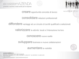 creare opportunità concrete di lavoro              ecoOBIETTIVI



               consolidare relazioni professionali
diffondere vantaggi ad un circuito di iscritti qualificati e selezionati
       valorizzare le attività      locali e l’interazione tra loro


                     conoscere nuove realtà
           sviluppare business e nuove collaborazioni
                     aumentare la visibilità
 