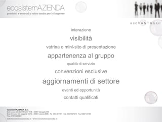 ecoVANTAGGI

              interazione

             visibilità
 vetrina o mini-sito di presentazione

 appartenenza al gruppo
            qualità di servizio

     convenzioni esclusive
aggiornamenti di settore
         eventi ed opportunità
          contatti qualificati
 