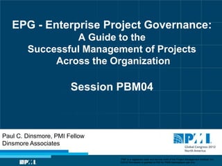 EPG - Enterprise Project Governance:
                 A Guide to the
        Successful Management of Projects
             Across the Organization

                       Session PBM04



Paul C. Dinsmore, PMI Fellow
Dinsmore Associates

                               “PMI” is a registered trade and service mark of the Project Management Institute, Inc.
                               ©2012 Permission is granted to PMI for PMI® Marketplace use only.
 