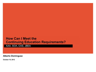 How Can I Meet the
   Continuing Education Requirements?
   AAA, SOA, CAS, JBEA



Alberto Dominguez
October 18, 2012
 
