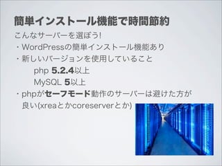 簡単インストール機能で時間節約
こんなサーバーを選ぼう!
・WordPressの簡単インストール機能あり
・新しいバージョンを使用していること
   php 5.2.4以上
   MySQL 5以上
・phpがセーフモード動作のサーバーは避けた方が
 良い(xreaとかcoreserverとか)
 