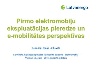 Pirmo elektromobiļu
ekspluatācijas pieredze un
e-mobilitātes perspektīvas
Dr.sc.ing. Oļegs Linkevičs
Seminārs „Ilgtspējīga pilsētas transporta attīstība - elektromobiļi”
Vide un Enerģija , 2012.gada 20.oktobris
 