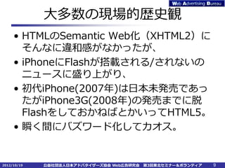 大多数の現場的歴史観
     • HTMLのSemantic Web化（XHTML2）に
       そんなに違和感がなかったが、
     • iPhoneにFlashが搭載される/されないの
       ニュースに盛り上がり、
     • 初代iPhone(2007年)は日本未発売であっ
       たがiPhone3G(2008年)の発売までに脱
       FlashをしておかねばとかいってHTML5。
     • 瞬く間にバズワード化してカオス。


2012/10/19   公益社団法人日本アドバタイザーズ協会 Web広告研究会   第3回東北セミナー＆ボランティア   9
 