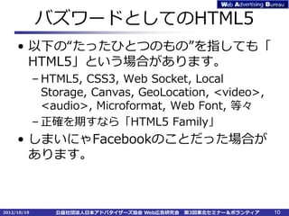 バズワードとしてのHTML5
     • 以下の“たったひとつのもの”を指しても「
       HTML5」という場合があります。
             – HTML5, CSS3, Web Socket, Local
               Storage, Canvas, GeoLocation, <video>,
               <audio>, Microformat, Web Font, 等々
             – 正確を期すなら「HTML5 Family」
     • しまいにゃFacebookのことだった場合が
       あります。



2012/10/19       公益社団法人日本アドバタイザーズ協会 Web広告研究会   第3回東北セミナー＆ボランティア   10
 