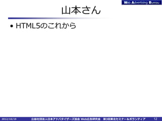 山本さん
     • HTML5のこれから




2012/10/19   公益社団法人日本アドバタイザーズ協会 Web広告研究会   第3回東北セミナー＆ボランティア   12
 