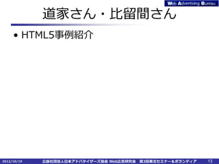 道家さん・比留間さん
     • HTML5事例紹介




2012/10/19   公益社団法人日本アドバタイザーズ協会 Web広告研究会   第3回東北セミナー＆ボランティア   13
 