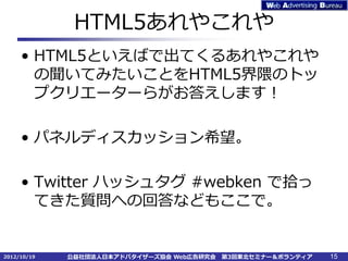 HTML5あれやこれや
     • HTML5といえばで出てくるあれやこれや
       の聞いてみたいことをHTML5界隈のトッ
       プクリエーターらがお答えします！

     • パネルディスカッション希望。

     • Twitter ハッシュタグ #webken で拾っ
       てきた質問への回答などもここで。


2012/10/19   公益社団法人日本アドバタイザーズ協会 Web広告研究会   第3回東北セミナー＆ボランティア   15
 