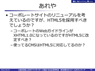 あれや
     • コーポレートサイトのリニューアルを考
       えているのですが、HTML5を採用すべき
       でしょうか？
             – コーポレートのWebガイドラインが
               XHTML1.0になっているのですがHTML5に改
               定すべき？
             – 使ってるCMSはHTML5に対応してるのか？




2012/10/19     公益社団法人日本アドバタイザーズ協会 Web広告研究会   第3回東北セミナー＆ボランティア   16
 