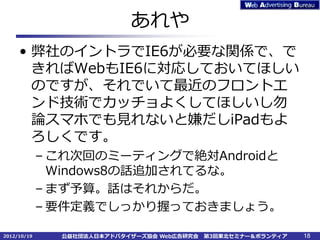 あれや
     • 弊社のイントラでIE6が必要な関係で、で
       きればWebもIE6に対応しておいてほしい
       のですが、それでいて最近のフロントエ
       ンド技術でカッチョよくしてほしいし勿
       論スマホでも見れないと嫌だしiPadもよ
       ろしくです。
             – これ次回のミーティングで絶対Androidと
               Windows8の話追加されてるな。
             – まず予算。話はそれからだ。
             – 要件定義でしっかり握っておきましょう。

2012/10/19     公益社団法人日本アドバタイザーズ協会 Web広告研究会   第3回東北セミナー＆ボランティア   18
 