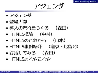 アジェンダ
     •   アジェンダ
     •   登場人物
     •   導入の流れをつくる （森田）
     •   HTML5概論 （中村）
     •   HTML5のこれから （山本）
     •   HTML5事例紹介 （道家・比留間）
     •   総括してみる （森田）
     •   HTML5あれやこれや

2012/10/19   公益社団法人日本アドバタイザーズ協会 Web広告研究会   第3回東北セミナー＆ボランティア   1
 