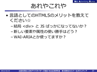 あれやこれや
     • 言語としてのHTML5のメリットを教えて
       ください☆
             – 結局 <div> と JS ばっかになってないか？
             – 新しい要素や属性の使い勝手はどう？
             – WAI-ARIAとか使ってますか？




2012/10/19     公益社団法人日本アドバタイザーズ協会 Web広告研究会   第3回東北セミナー＆ボランティア   20
 