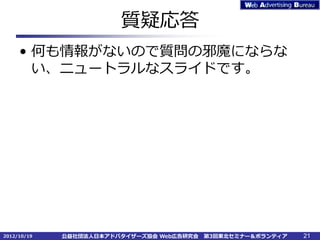 質疑応答
     • 何も情報がないので質問の邪魔にならな
       い、ニュートラルなスライドです。




2012/10/19   公益社団法人日本アドバタイザーズ協会 Web広告研究会   第3回東北セミナー＆ボランティア   21
 