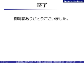 終了

             御清聴ありがとうございました。




2012/10/19   公益社団法人日本アドバタイザーズ協会 Web広告研究会   第3回東北セミナー＆ボランティア   22
 