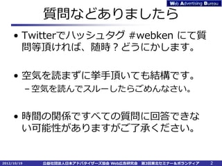 質問などありましたら
     • Twitterでハッシュタグ #webken にて質
       問等頂ければ、随時？どうにかします。

     • 空気を読まずに挙手頂いても結構です。
             – 空気を読んでスルーしたらごめんなさい。


     • 時間の関係ですべての質問に回答できな
       い可能性がありますがご了承ください。


2012/10/19     公益社団法人日本アドバタイザーズ協会 Web広告研究会   第3回東北セミナー＆ボランティア   2
 