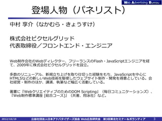 登場人物（パネリスト）
     中村 享介（なかむら・きょうすけ）

     株式会社ピクセルグリッド
     代表取締役／フロントエンド・エンジニア

     Web制作会社のWebディレクター、フリーランスのFlash・JavaScriptエンジニアを経
     て、2009年に株式会社ピクセルグリッドを設立。

     多数のリニューアル、新規立ち上げを取り仕切った経験をもち、JavaScriptを中心に
     HTML5などの新しいWeb技術を駆使したウェブサイト制作・開発を得意としている。会
     社経営・制作のほか、講演、執筆など幅広く活動している。

     著書に『WebクリエイティブのためのDOM Scripting』（毎日コミュニケーションズ）、
     『Web制作標準講座 [総合コース]』（共著、翔泳社）など。




2012/10/19   公益社団法人日本アドバタイザーズ協会 Web広告研究会   第3回東北セミナー＆ボランティア   3
 