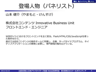 登場人物（パネリスト）
     山本 健介（やまもと・けんすけ）

     株式会社コンテンツ Innovative Business Unit
     フロントエンド・エンジニア

     WEBサイトにおけるフロントエンドを主に担当。Flash/HTML/CSS/JavaScriptを使っ
     た制作を行う。
     直近では自社コンテンツの制作チームに所属し、企画、サーバサイドプログラム、ネイ
     ティブアプリケーションの開発に従事し、専門領域の幅を広げている。




2012/10/19   公益社団法人日本アドバタイザーズ協会 Web広告研究会   第3回東北セミナー＆ボランティア   4
 