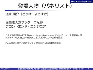 登場人物（パネリスト）
     道家 陽介（どうけ・ようすけ）

     面白法人カヤック 閃光部
     フロントエンド・エンジニア

     こえであそぶサービス「koebu」http://koebu.com におけるサービス運営および
     Flash/HTML/CSS/JavaScriptなどフロントエンド全般を担当。

     Flashコミュニティのボランティア団体 F-siteの運営に参加。




2012/10/19   公益社団法人日本アドバタイザーズ協会 Web広告研究会   第3回東北セミナー＆ボランティア   5
 