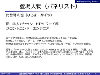 登場人物（パネリスト）
     比留間 和也（ひるま・かずや）

     面白法人カヤック HTMLファイ部
     フロントエンド・エンジニア

     カヤックでは主に、HTML/CSS/JavaScriptでのフロントエンドで活躍。
     HTMLファイ部のリーダーで、アサイン管理なども担当。
     HTML5を使ったキャンペーンサイトやHTML5を利用した（Web）アプリ制作を担う。

     近著に『すべての人に知っておいてほしい HTML5 & CSS3 の基本原則』（共著、エム
     ディエヌコーポレーション）、『すべての人に知っておいてほしい スタイルシートデザ
     インの基本原則』（共著、エムディエヌコーポレーション）がある。またWeb 系技術
     Tipsブログ CSS-EBLOGを運営中。




2012/10/19   公益社団法人日本アドバタイザーズ協会 Web広告研究会   第3回東北セミナー＆ボランティア   6
 