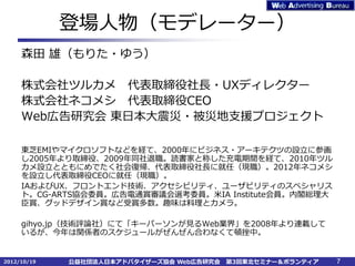 登場人物（モデレーター）
     森田 雄（もりた・ゆう）

     株式会社ツルカメ 代表取締役社長・UXディレクター
     株式会社ネコメシ 代表取締役CEO
     Web広告研究会 東日本大震災・被災地支援プロジェクト

     東芝EMIやマイクロソフトなどを経て、2000年にビジネス・アーキテクツの設立に参画
     し2005年より取締役、2009年同社退職。読書家と称した充電期間を経て、2010年ツル
     カメ設立とともにめでたく社会復帰、代表取締役社長に就任（現職）。2012年ネコメシ
     を設立し代表取締役CEOに就任（現職）。
     IAおよびUX、フロントエンド技術、アクセシビリティ、ユーザビリティのスペシャリス
     ト。CG-ARTS協会委員。広告電通賞審議会選考委員。米IA Institute会員。内閣総理大
     臣賞、グッドデザイン賞など受賞多数。趣味は料理とカメラ。

     gihyo.jp（技術評論社）にて「キーパーソンが見るWeb業界」を2008年より連載して
     いるが、今年は関係者のスケジュールがぜんぜん合わなくて頓挫中。


2012/10/19   公益社団法人日本アドバタイザーズ協会 Web広告研究会   第3回東北セミナー＆ボランティア   7
 