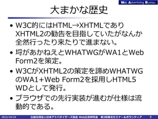 大まかな歴史
     • W3C的にはHTML→XHTMLであり
       XHTML2の勧告を目指していたがなんか
       全然行ったり来たりで進まない。
     • 埒があかねえとWHATWGがWA1とWeb
       Form2を策定。
     • W3CがXHTML2の策定を諦めWHATWG
       のWA1+Web Form2を採用しHTML5
       WDとして発行。
     • ブラウザでの先行実装が進むが仕様は流
       動的である。
2012/10/19   公益社団法人日本アドバタイザーズ協会 Web広告研究会   第3回東北セミナー＆ボランティア   8
 