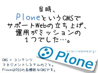 当時、
  PloneというCMSで
 サポートWebの立ち上げ、
  運用がミッションの
   １つでした…。
                       http://plone.org/

CMS = コンテンツ
マネジメントシステムの...