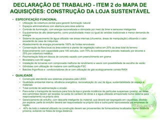 DECLARAÇÃO DE TRABALHO - ITEM 2 do MAPA DE
AQUISIÇÕES: CONSTRUÇÃO DA LOJA SUSTENTÁVEL
• ESPECIFICAÇÃO FUNCIONAL
   •   Utilização de cobertura zenital para garantir iluminação natural
   •   Espaços administrativos com abertura para área externa
   •   Controle de iluminação, com energia racionalizada e otimizada por meio de timer e sensores inteligentes
   •   Equipamentos de alto desempenho, como produtividade maior ou igual às versões tradicionais e menor demanda de
       energia
   •   Sistema de aquecimento de água utilizada nas áreas internas (chuveiros, áreas de manipulação) utilizando o calor
       excedente da casa de máquinas.
   •   Abastecimento de energia proveniente 100% de fontes renováveis
   •   Conservação da flora local,na área externa e plantio de vegetação nativa em 20% da área total do terreno
   •   Estacionamento com capacidade para 140 veículos, com 75% do sombreamento previsto realizado por árvores e
       25% por cobertura metálica.
   •   Pavimentação feita em blocos de concreto vazado com preenchimento em grama
   •   Bicicletário com 60 vagas
   •   Instalação de torneiras com comprovada melhoria de rendimento e vasos com possibilidade de escolha de vazão
   •   Gôndolas com utilização de madeira com certificação FSC
   •   Balcões frigoríficos e condicionadores de ar com utilização de gás ecologicamente correto R404

• QUALIDADE
   • Construção atendendo aos sistemas propostos pelo LEED
   • Qualidade ambiental interna, eficiência energética, racionalização do uso de água, sustentabilidade de espaço e
     materiais
   • Total controle de sedimentação e erosão
   • Para evitar o transporte de resíduos para fora da loja e grande incidência de partículas suspensas (poeira), as rodas
     dos caminhões devem ser lavadas na saída do canteiro de obras e a água utilizada armazenada numa cisterna para
     reaproveitamento na própria obra
   • Gerenciamento de entulho, com descarte inteligente do material, que deverá ser segregado em caçambas, dividido
     por espécie: parte do entulho deverá ser reaproveitada na própria obra e outra parte reprocessada por empresas da
     região.
   • 40% de todo o material utilizado na construção devem ser provenientes de fornecedores localizados numa distância
     próxima, evitando os fretes de longa distância
 