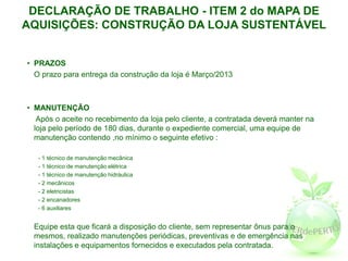 DECLARAÇÃO DE TRABALHO - ITEM 2 do MAPA DE
AQUISIÇÕES: CONSTRUÇÃO DA LOJA SUSTENTÁVEL


• PRAZOS
  O prazo para entrega da construção da loja é Março/2013



• MANUTENÇÃO
   Após o aceite no recebimento da loja pelo cliente, a contratada deverá manter na
  loja pelo período de 180 dias, durante o expediente comercial, uma equipe de
  manutenção contendo ,no mínimo o seguinte efetivo :

   - 1 técnico de manutenção mecânica
   - 1 técnico de manutenção elétrica
   - 1 técnico de manutenção hidráulica
   - 2 mecânicos
   - 2 eletricistas
   - 2 encanadores
   - 6 auxiliares


 Equipe esta que ficará a disposição do cliente, sem representar ônus para o
 mesmos, realizado manutenções periódicas, preventivas e de emergência nas
 instalações e equipamentos fornecidos e executados pela contratada.
 