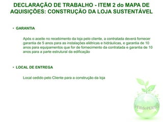 DECLARAÇÃO DE TRABALHO - ITEM 2 do MAPA DE
AQUISIÇÕES: CONSTRUÇÃO DA LOJA SUSTENTÁVEL

• GARANTIA

    Após o aceite no recebimento da loja pelo cliente, a contratada deverá fornecer
    garantia de 5 anos para as instalações elétricas e hidráulicas, e garantia de 10
    anos para equipamentos que for de fornecimento da contratada e garantia de 10
    anos para a parte estrutural da edificação



• LOCAL DE ENTREGA

    Local cedido pelo Cliente para a construção da loja
 