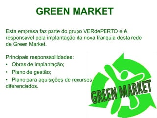 GREEN MARKET
Esta empresa faz parte do grupo VERdePERTO e é
responsável pela implantação da nova franquia desta rede
de Green Market.

Principais responsabilidades:
• Obras de implantação;
• Plano de gestão;
• Plano para aquisições de recursos
diferenciados.
 