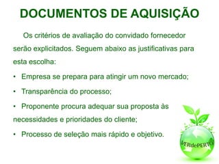 DOCUMENTOS DE AQUISIÇÃO
   Os critérios de avaliação do convidado fornecedor
serão explicitados. Seguem abaixo as justificativas para
esta escolha:

• Empresa se prepara para atingir um novo mercado;

• Transparência do processo;

• Proponente procura adequar sua proposta às
necessidades e prioridades do cliente;

• Processo de seleção mais rápido e objetivo.
 