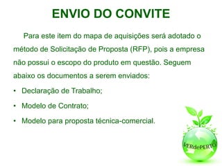 ENVIO DO CONVITE
  Para este item do mapa de aquisições será adotado o
método de Solicitação de Proposta (RFP), pois a empresa
não possui o escopo do produto em questão. Seguem
abaixo os documentos a serem enviados:

• Declaração de Trabalho;

• Modelo de Contrato;

• Modelo para proposta técnica-comercial.
 