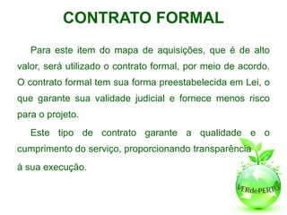 CONTRATO FORMAL
   Para este item do mapa de aquisições, que é de alto
valor, será utilizado o contrato formal, por meio de acordo.
O contrato formal tem sua forma preestabelecida em Lei, o
que garante sua validade judicial e fornece menos risco
para o projeto.
   Este tipo de contrato garante a qualidade e o
cumprimento do serviço, proporcionando transparência
à sua execução.
 