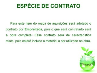 ESPÉCIE DE CONTRATO


   Para este item do mapa de aquisições será adotado o
contrato por Empreitada, pois o que será contratado será
a obra completa. Esse contrato será de característica
mista, pois estará incluso o material a ser utilizado na obra.
 