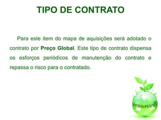 TIPO DE CONTRATO


   Para este item do mapa de aquisições será adotado o
contrato por Preço Global. Este tipo de contrato dispensa
os esforços periódicos de manutenção do contrato e
repassa o risco para o contratado.
 