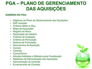 PGA – PLANO DE GERENCIAMENTO
        DAS AQUISIÇÕES
SUMÁRIO DO PGA:

   •   Objetivos do Plano de Gerenciamento das Aquisições
   •   EAP revisada
   •   Critérios Make or Buy;
   •   Mapa de Aquisições
   •   Registro de Risco
   •   Declaração de trabalho
   •   Critérios de Avaliação
   •   Critérios de Pontuação
   •   Sistema de Pontuação
   •   Documentos de Aquisição
   •   Convite
   •   Contrato
   •   Concorrência
   •   Atitudes Adotadas e Métodos para Fiscalização
   •   Relatórios de Administração das Aquisições
   •   Administração do Contrato
   •   Encerramento do Contrato
 