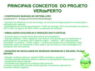 PRINCIPAIS CONCEITOS DO PROJETO
               VERdePERTO
• CONSTRUÇÃO BASEADA NO SISTEMA LEED
(Leadership in - Energy and Environmental Design)
- Aumento da eficiência no uso de energia, no consumo de água potável e na aplicação e
utilização dos materiais
- Expectativas de economias possíveis  30% em energia, 35% em emissões de carbono,
30% a 50% de água e de 50% a 90% no descarte de resíduos.

• EMBALAGENS ECOLÓGICAS E REDUÇÃO DAS PLÁSTICAS
- Incentivo para o uso de meios alternativos de embalagens
- Sacolas plásticas: 100% reciclável, com textura mais grossa que as tradicionais e
produzidas em 3 camadas: 25% material virgem – externo -, 50% reprocessado
(reciclado), no recheio - e 25% virgem – na área de contato com os alimentos. Mais
resistente, pode ser reutilizada e inibe anda o uso de duas ou mais embalagens no
transporte das mercadorias.

• ESTAÇÕES DE RECICLAGEM DE RESÍDUOS ORGÂNICOS E SÓLIDOS, PILHA E
BATERIA
- Estação confeccionada em material 100% reciclado e reciclável.
- Clientes poderão descartar pilhas e baterias no equipamento especial para
- recebimento desse material.
- Facilidade para depósito de materiais pós-consumo
-A meta é reciclar 90% de todo resíduo gerado no processo operacional,
incluindo material orgânico.
 
