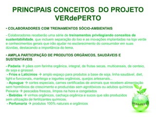 PRINCIPAIS CONCEITOS DO PROJETO
               VERdePERTO
• COLABORADORES COM TREINAMENTOS SÓCIO-AMBIENTAIS
- Colaboradores receberão uma série de treinamentos privilegiando conceitos de
sustentabilidade, que incluem separação do lixo e as inovações implantadas na loja verde
e conhecimentos gerais que irão ajudar no esclarecimento do consumidor em suas
dúvidas, destacando a importância do tema.

• AMPLA PARTICIPAÇÃO DE PRODUTOS ORGÂNICOS, SAUDÁVEIS E
SUSTENTÁVEIS
- Padaria  pães com farinha orgânica, integral, de frutas secas, multicereais, de centeio,
de soja e girassol.
 - Frios e Laticínios  amplo espaço para produtos a base de soja, linha saudável, diet,
light e funcionais, manteiga e iogurtes orgânicos, queijos artesanais...
 - Açougue  cortes especiais, carnes certificadas de animais que recebem alimentação
sem hormônios de crescimento e produzidas sem agrotóxicos ou adubos químicos
Peixaria  pescados frescos, limpos na hora e congelados
 - Bebidas  vinhos orgânicos, cachaça orgânica e sucos que são produzidos
sem utilização de fertilizantes químicos.
 - Perfumaria  produtos 100% naturais e orgânicos
 