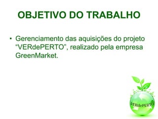 OBJETIVO DO TRABALHO

• Gerenciamento das aquisições do projeto
  “VERdePERTO”, realizado pela empresa
  GreenMarket.
 
