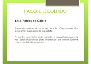 PACOTE ESCOLHIDO

1.4.2 Pontos de Coleta

Pontos de coletas são os locais onde ficarão armazenados
o lixo antes da realização da coleta.

Os pontos de coletas serão cobertos e possuirão recipientes
nas cores específicas para realização da coleta seletiva
com a qualidade desejada.




                                                              17
 