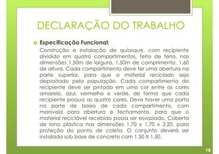 DECLARAÇÃO DO TRABALHO
Especificação Funcional:
Construção e instalação de quiosque, com recipiente
dividido em quatro compartimentos, feito de ferro, nas
dimensões 1,50m de largura, 1,50m de comprimento, 1,60
de altura. Cada compartimento deve ter uma abertura na
parte superior, para que o material reciclado seja
depositado pela população. Cada compartimento do
recipiente deve ser pintado em uma cor entre as cores
amarelo, azul, vermelho e verde, de forma que cada
recipiente possua as quatro cores. Deve haver uma porta
na parte de baixo de cada compartimento, com
manivela para abertura e fechamento, para que o
material reciclável recebido possa ser esvaziado. Coberta
de lona plástica nas dimensões 1,70 x 1,70 x 2,20, para
proteção do ponto de coleta. O conjunto deverá ser
instalado sob base de concreto com 1,50 X 1,50.

                                                            18
 