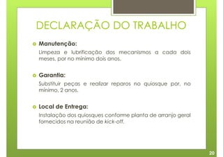 DECLARAÇÃO DO TRABALHO
Manutenção:
Limpeza e lubrificação dos mecanismos a cada dois
meses, por no mínimo dois anos.


Garantia:
Substituir peças e realizar reparos no quiosque por, no
mínimo, 2 anos.


Local de Entrega:
Instalação dos quiosques conforme planta de arranjo geral
fornecidos na reunião de kick-off.




                                                            20
 