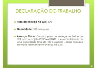DECLARAÇÃO DO TRABALHO

Peso da entrega na EAP: 60%

Quantidade: 100 quiosques

Avanço Físico: Como o peso da entrega na EAP é de
60% para o projeto RENOVAMENTE e estamos falando de
uma quantidade total de 100 quiosques , cada quiosque
entregue representa um avanço de 0,6%




                                                        21
 