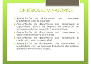CRITÉRIOS ELIMINATÓRIOS
Apresentação      de    documentos     que    comprovem
regularidade fiscal da empresa;
Apresentação de documentos que comprovem a
capacidade técnica da empresa na execução de
serviços semelhantes ao objeto a ser contratado;
Apresentação de documentos que comprovem a
capacidade financeira da empresa;
Apresentação de documentos que comprovem a
certificação como empresa ABNT;
Apresentação de documentos que demonstrem a
regularidade com os encargos trabalhistas das pessoas
que serão envolvidas no projeto.




                                                          23
 