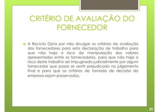 CRITÉRIO DE AVALIAÇÃO DO
       FORNECEDOR

A Recicla Opta por não divulgar os critérios de avaliação
dos fornecedores para esta declaração de trabalho para
que não haja o risco da manipulação dos valores
apresentados entre os fornecedores, para que não haja o
risco deste trabalho ser impugnado judicialmente por algum
fornecedor que possa se sentir prejudicado no julgamento
final e para que os critérios de tomada de decisão da
empresa sejam preservados.




                                                             25
 