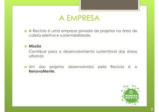 A EMPRESA
A Recicla é uma empresa privada de projetos na área de
coleta seletiva e sustentabilidade.

Missão
Contribuir para o desenvolvimento sustentável das áreas
urbanas

Um dos projetos    desenvolvidos   pela   Recicla   é   o
RenovaMente.




                                                            2
 