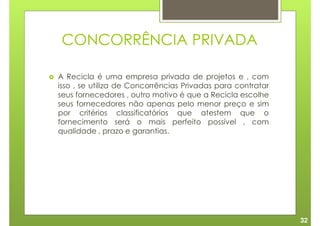 CONCORRÊNCIA PRIVADA

A Recicla é uma empresa privada de projetos e , com
isso , se utiliza de Concorrências Privadas para contratar
seus fornecedores , outro motivo é que a Recicla escolhe
seus fornecedores não apenas pelo menor preço e sim
por critérios classificatórios que atestem que o
fornecimento será o mais perfeito possível , com
qualidade , prazo e garantias.




                                                             32
 