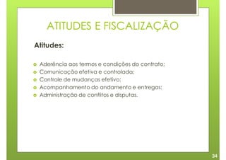 ATITUDES E FISCALIZAÇÃO
Atitudes:

 Aderência aos termos e condições do contrato;
 Comunicação efetiva e controlada;
 Controle de mudanças efetivo;
 Acompanhamento do andamento e entregas;
 Administração de conflitos e disputas.




                                                 34
 