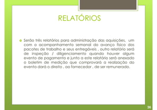 RELATÓRIOS

Serão três relatórios para administração das aquisições, um
com o acompanhamento semanal do avanço físico dos
pacotes de trabalho e seus entregáveis , outro relatório será
de inspeção / diligenciamento quando houver algum
evento de pagamento e junto a este relatório será anexado
o boletim de medição que comprovará a realização do
evento dará o direito , ao fornecedor , de ser remunerado.




                                                                36
 